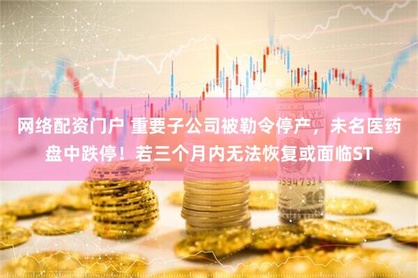 网络配资门户 重要子公司被勒令停产,未名医药盘中跌停!若三个月内无法恢复或面临ST