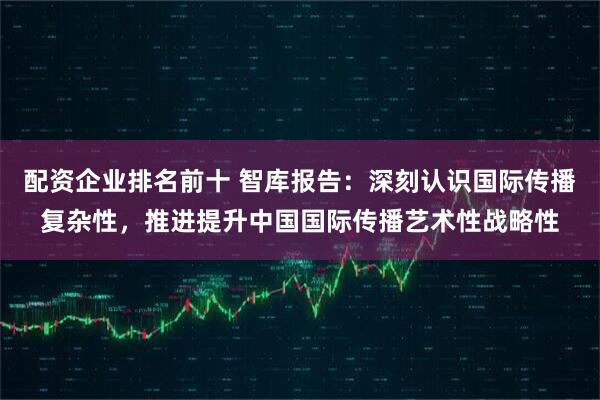 配资企业排名前十 智库报告：深刻认识国际传播复杂性，推进提升中国国际传播艺术性战略性