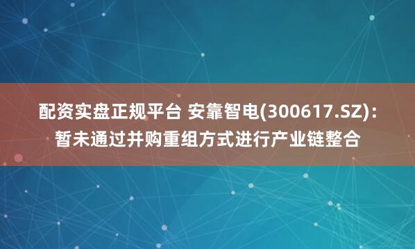 配资实盘正规平台 安靠智电(300617.SZ)：暂未通过并购重组方式进行产业链整合