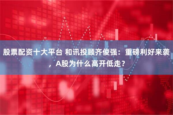 股票配资十大平台 和讯投顾齐俊强:重磅利好来袭,A股为什么高开低走?