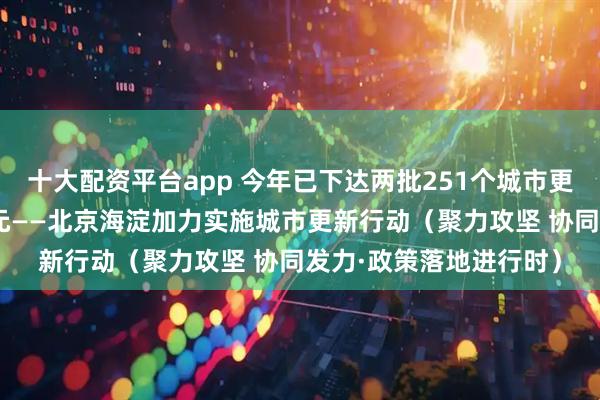十大配资平台app 今年已下达两批251个城市更新项目 总投资超千亿元——北京海淀加力实施城市更新行动(聚力攻坚 协同发力·政策落地进行时)