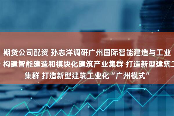 期货公司配资 孙志洋调研广州国际智能建造与工业化建筑产业博览会 构建智能建造和模块化建筑产业集群 打造新型建筑工业化“广州模式”