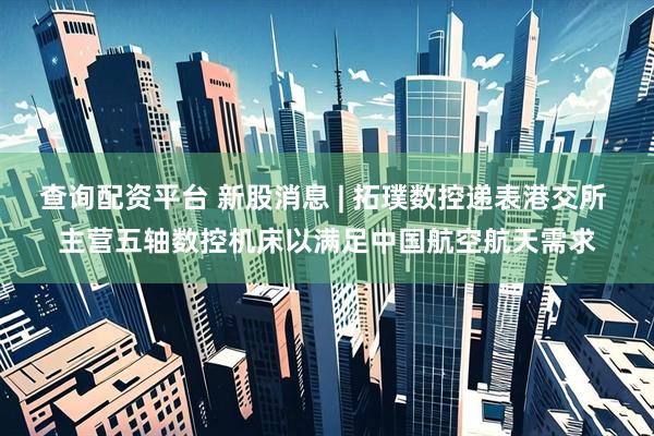 查询配资平台 新股消息 | 拓璞数控递表港交所 主营五轴数控机床以满足中国航空航天需求