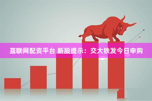 互联网配资平台 新股提示：交大铁发今日申购
