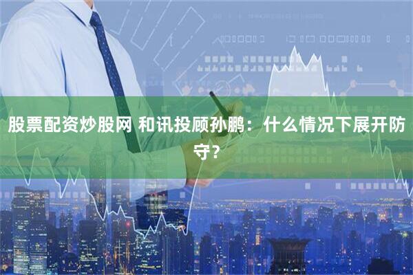 股票配资炒股网 和讯投顾孙鹏:什么情况下展开防守?