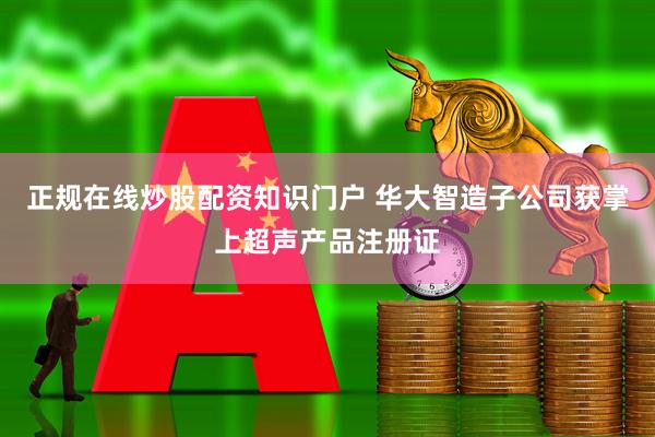 正规在线炒股配资知识门户 华大智造子公司获掌上超声产品注册证