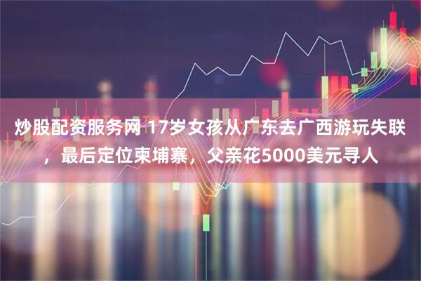 炒股配资服务网 17岁女孩从广东去广西游玩失联,最后定位柬埔寨,父亲花5000美元寻人