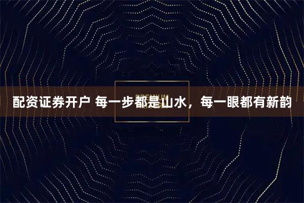 配资证券开户 每一步都是山水，每一眼都有新韵