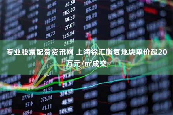 专业股票配资资讯网 上海徐汇衡复地块单价超20万元/㎡成交