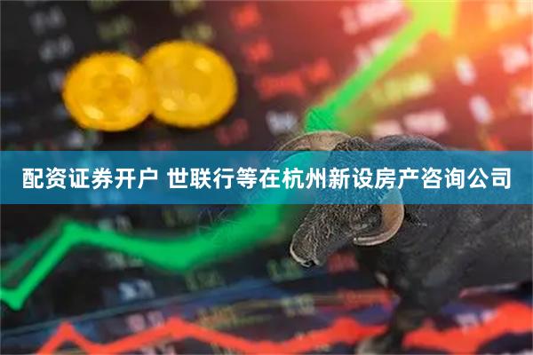 配资证券开户 世联行等在杭州新设房产咨询公司