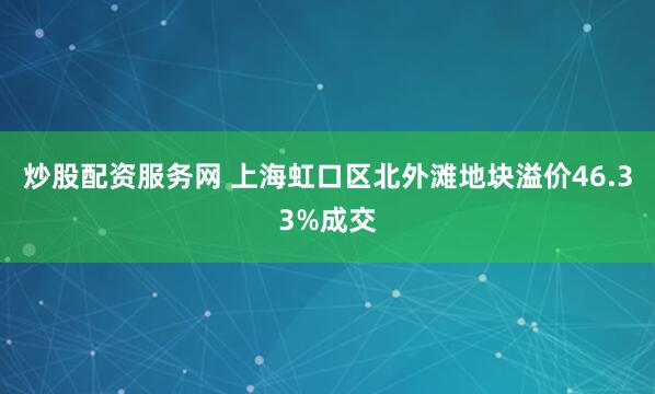炒股配资服务网 上海虹口区北外滩地块溢价46.33%成交