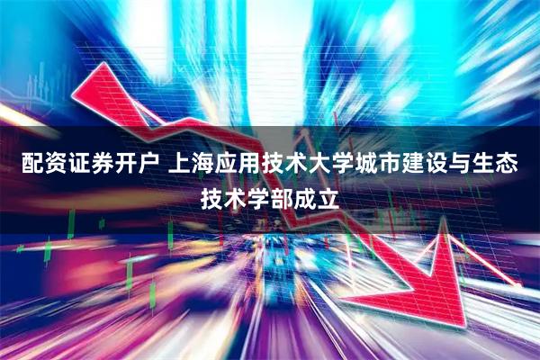 配资证券开户 上海应用技术大学城市建设与生态技术学部成立