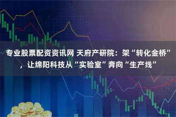 专业股票配资资讯网 天府产研院:架“转化金桥”,让绵阳科技从“实验室”奔向“生产线”