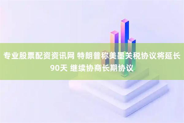 专业股票配资资讯网 特朗普称美墨关税协议将延长90天 继续协商长期协议