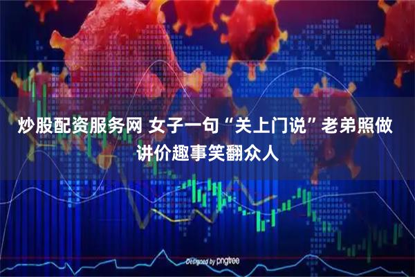 炒股配资服务网 女子一句“关上门说”老弟照做 讲价趣事笑翻众人