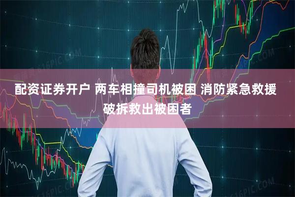 配资证券开户 两车相撞司机被困 消防紧急救援 破拆救出被困者