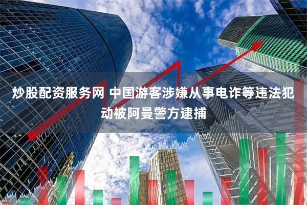 炒股配资服务网 中国游客涉嫌从事电诈等违法犯动被阿曼警方逮捕
