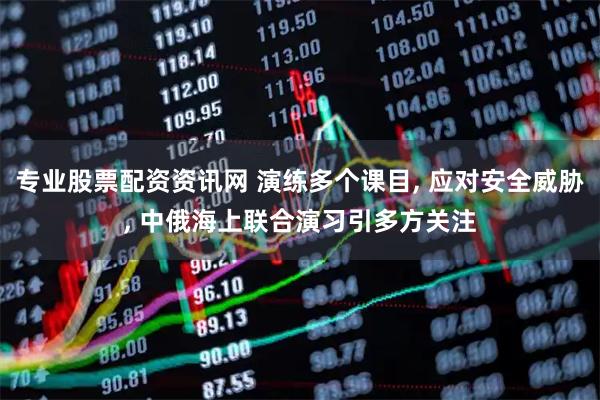 专业股票配资资讯网 演练多个课目, 应对安全威胁, 中俄海上联合演习引多方关注