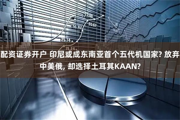 配资证券开户 印尼或成东南亚首个五代机国家? 放弃中美俄, 却选择土耳其KAAN?