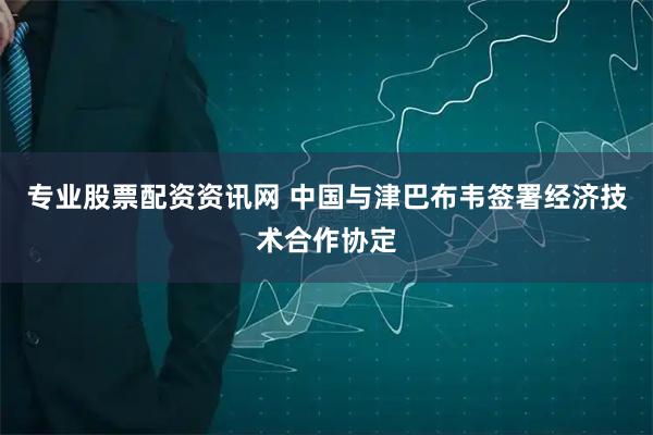 专业股票配资资讯网 中国与津巴布韦签署经济技术合作协定