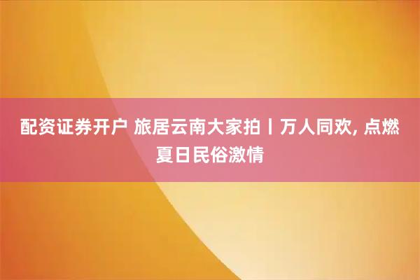 配资证券开户 旅居云南大家拍丨万人同欢, 点燃夏日民俗激情