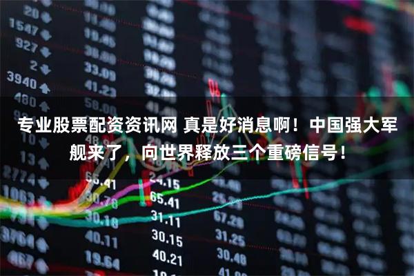 专业股票配资资讯网 真是好消息啊！中国强大军舰来了，向世界释放三个重磅信号！