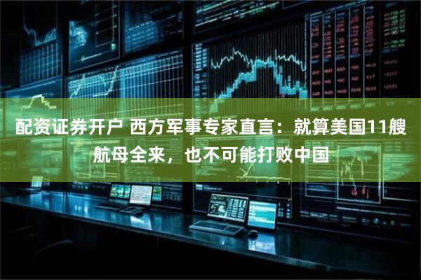 配资证券开户 西方军事专家直言:就算美国11艘航母全来,也不可能打败中国