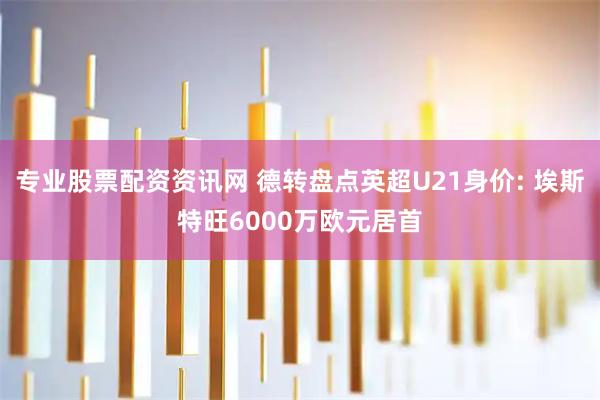 专业股票配资资讯网 德转盘点英超U21身价: 埃斯特旺6000万欧元居首