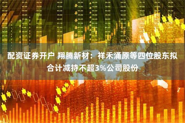 配资证券开户 翔腾新材：祥禾涌原等四位股东拟合计减持不超3%公司股份