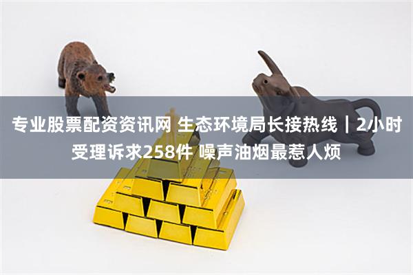 专业股票配资资讯网 生态环境局长接热线|2小时受理诉求258件 噪声油烟最惹人烦