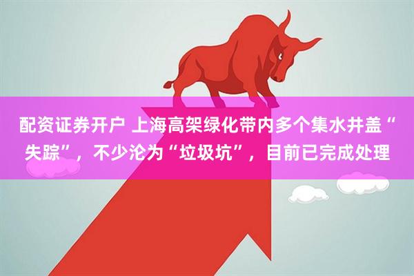 配资证券开户 上海高架绿化带内多个集水井盖“失踪”,不少沦为“垃圾坑”,目前已完成处理