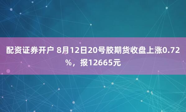 配资证券开户 8月12日20号胶期货收盘上涨0.72%，报12665元