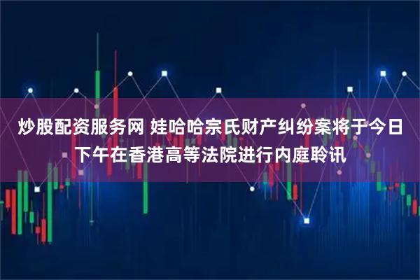 炒股配资服务网 娃哈哈宗氏财产纠纷案将于今日下午在香港高等法院进行内庭聆讯