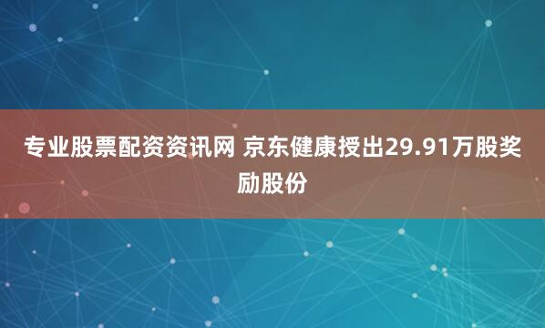 专业股票配资资讯网 京东健康授出29.91万股奖励股份