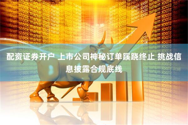 配资证券开户 上市公司神秘订单蹊跷终止 挑战信息披露合规底线