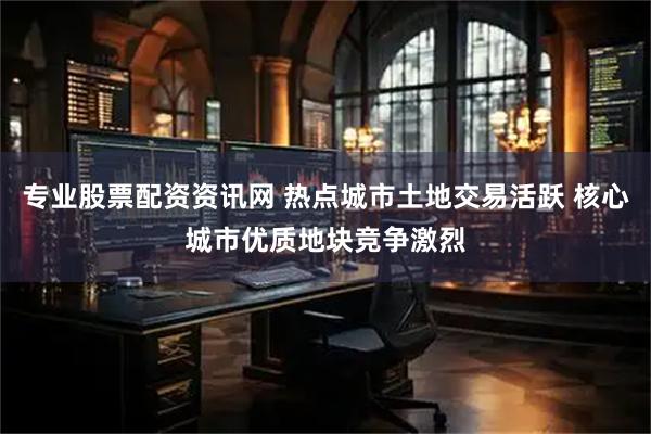 专业股票配资资讯网 热点城市土地交易活跃 核心城市优质地块竞争激烈