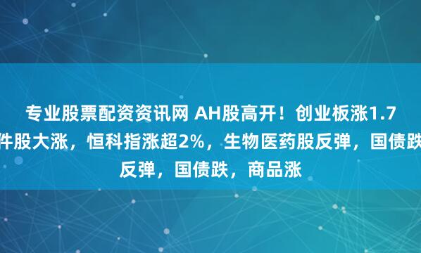 专业股票配资资讯网 AH股高开！创业板涨1.7%，AI硬件股大涨，恒科指涨超2%，生物医药股反弹，国债跌，商品涨