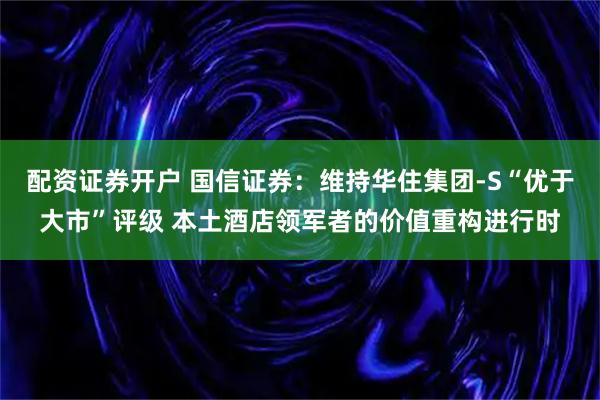 配资证券开户 国信证券：维持华住集团-S“优于大市”评级 本土酒店领军者的价值重构进行时