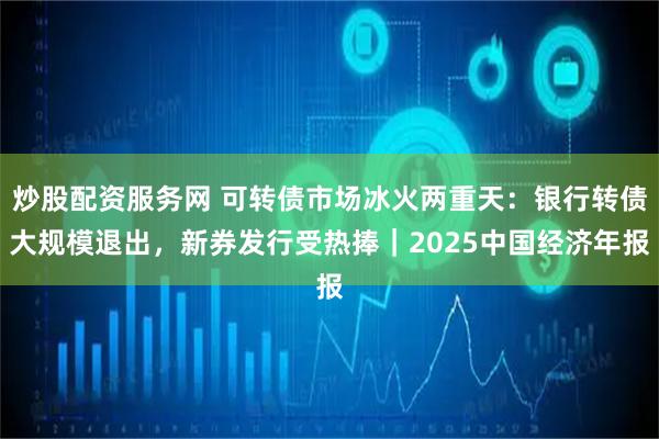 炒股配资服务网 可转债市场冰火两重天：银行转债大规模退出，新券发行受热捧｜2025中国经济年报