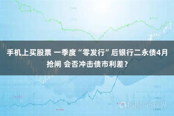 手机上买股票 一季度“零发行”后银行二永债4月抢闸 会否冲击债市利差？