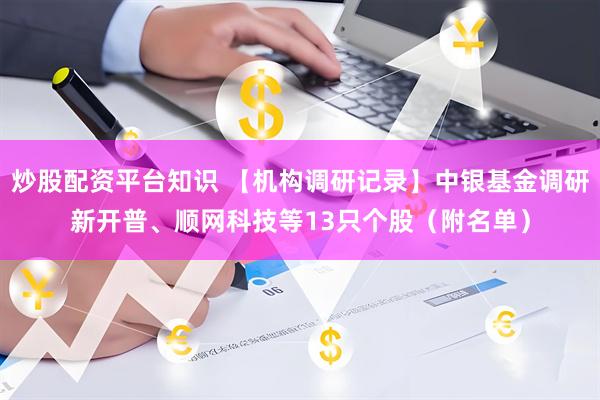 炒股配资平台知识 【机构调研记录】中银基金调研新开普、顺网科技等13只个股（附名单）
