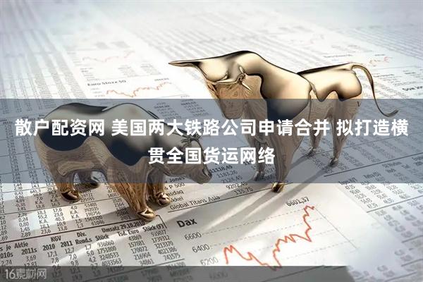 散户配资网 美国两大铁路公司申请合并 拟打造横贯全国货运网络