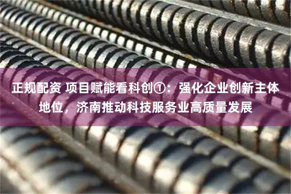 正规配资 项目赋能看科创①：强化企业创新主体地位，济南推动科技服务业高质量发展